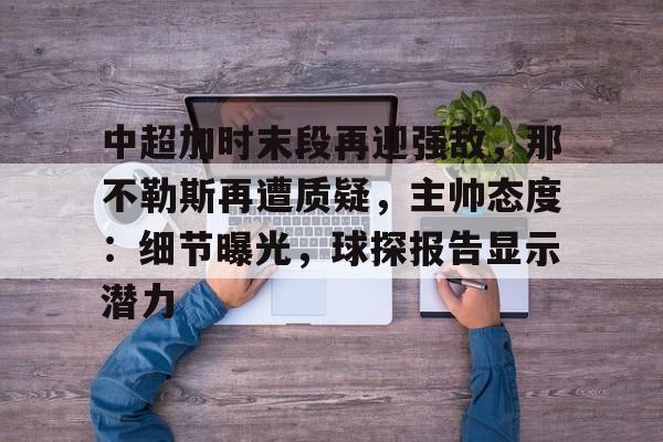 九游体育-关于中超加时末段再迎强敌，那不勒斯再遭质疑，主帅态度：细节曝光，球探报告显示潜力的信息