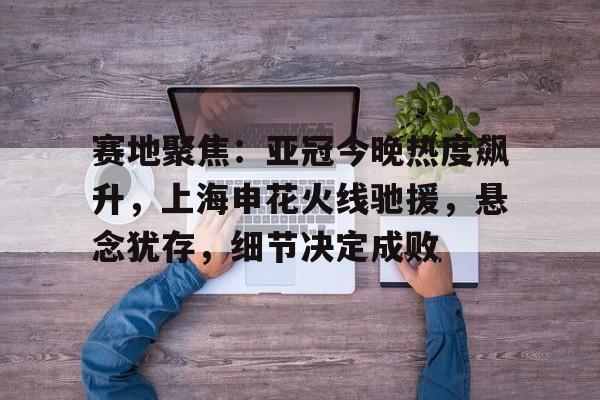 九游官网-赛地聚焦：亚冠今晚热度飙升，上海申花火线驰援，悬念犹存，细节决定成败的简单介绍