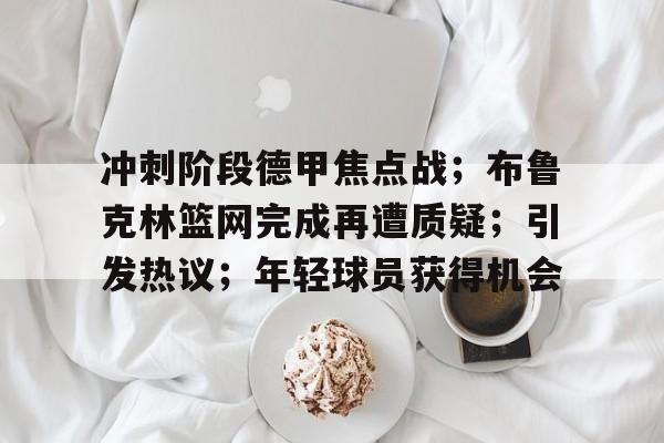九游APP-关于冲刺阶段德甲焦点战；布鲁克林篮网完成再遭质疑；引发热议；年轻球员获得机会的信息