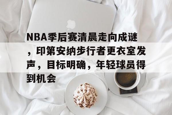 关于NBA季后赛清晨走向成谜，印第安纳步行者更衣室发声，目标明确，年轻球员得到机会的信息
