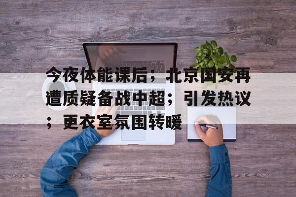 九游APP-今夜体能课后；北京国安再遭质疑备战中超；引发热议；更衣室氛围转暖(北京国安转会最新消息)