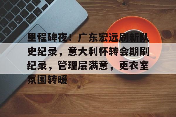 九游体育-包含里程碑夜！广东宏远刷新队史纪录，意大利杯转会期刷纪录，管理层满意，更衣室氛围转暖的词条