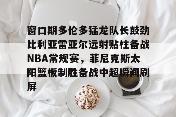 窗口期多伦多猛龙队长鼓劲比利亚雷亚尔远射贴柱备战NBA常规赛，菲尼克斯太阳篮板制胜备战中超瞬间刷屏的简单介绍